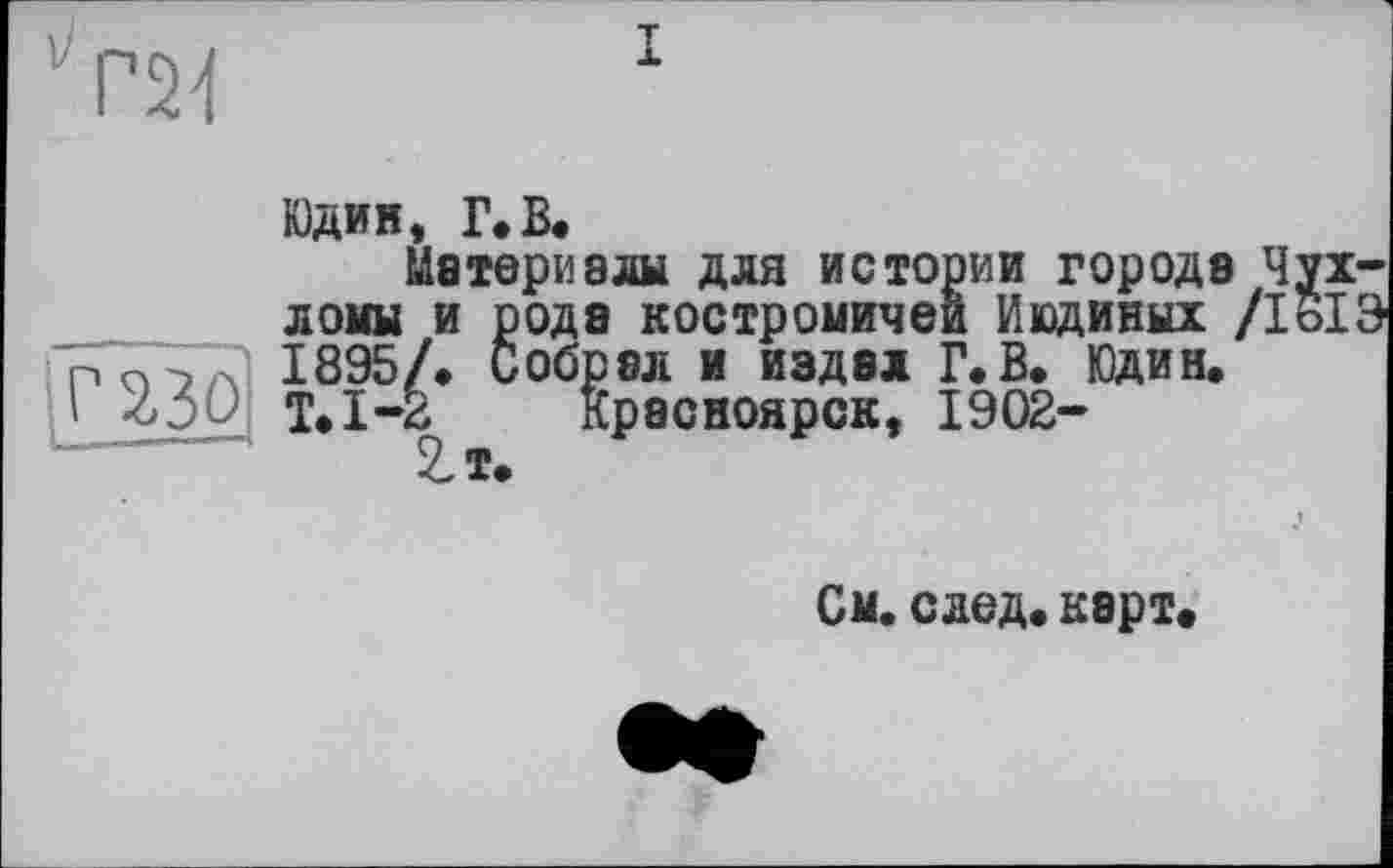 ﻿'Т24
I
Юдин, Г.В.
Материалы для истории города Чу: ломы и рода костромичей Иединых /loi 1895/. Собрал и издал Г.В. Юдин. Т.1-2 Красноярск, 1902-
См. след. карт.